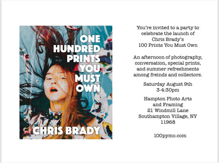 You're invited to a party to celebrate the launch of Chris Brady's 100 Prints you Must Own.
An afternoon of photography, conversation, special sprints and summer refreshments among friends and collectors.
Saturday August 9th
3-4:30pm
Hampton Photo Arts and Framing
21 Windmill Lane
Southampton Village, NY
11968